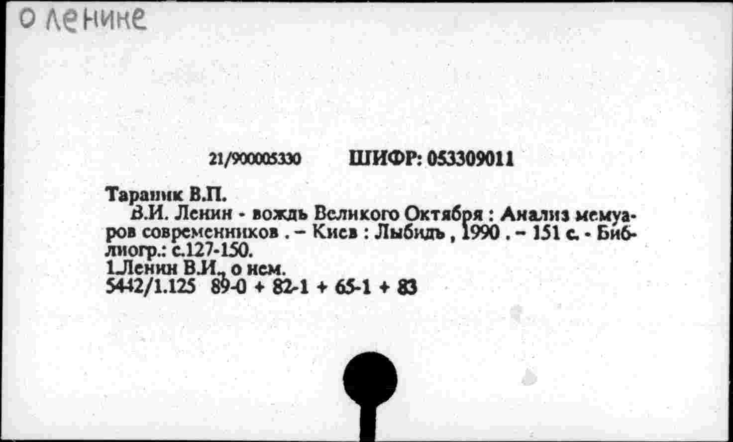 ﻿о ленике
21/900005330 ШИФР: 053309011
Тараинк В.П.
В.И. Ленин - вождь Великого Октября: Анализ мемуаров современников . - Киев : Лыбидъ, 1990. - 151 с. • Биб-лиогр.: с.127-150.
1Ленин ВИ, о нем.
5442/1.125 89-0 + 82-1 + 65-1 + 83